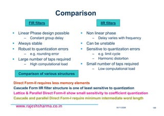 18/11/2008 166
www.rajeshsharma.co.inwww.rajeshsharma.co.inwww.rajeshsharma.co.inwww.rajeshsharma.co.in
Comparison
Linear Phase design possible
– Constant group delay
Always stable
Robust to quantization errors
– e.g. rounding error
Large number of taps required
– High computational load
Non linear phase
– Delay varies with frequency
Can be unstable
Sensitive to quantization errors
– e.g. limit cycle
– Harmonic distortion
Small number of taps required
– Low computational load
Direct Form-II requires less memory elements
Cascade Form IIR filter structure is one of least sensitive to quantization
Lattice & Parallel Direct Form-II show small sensitivity to coefficient quantization
Cascade and parallel Direct Form-I require minimum intermediate word length
Comparison of various structures
FIR filters IIR filters
 