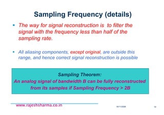 18/11/2008 19
www.rajeshsharma.co.inwww.rajeshsharma.co.inwww.rajeshsharma.co.inwww.rajeshsharma.co.in
Sampling Frequency (details)
The way for signal reconstruction is to filter the
signal with the frequency less than half of the
sampling rate.
All aliasing components, except original, are outside this
range, and hence correct signal reconstruction is possible
Sampling Theorem:
An analog signal of bandwidth B can be fully reconstructed
from its samples if Sampling Frequency > 2B
 