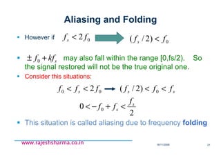 18/11/2008 21
www.rajeshsharma.co.inwww.rajeshsharma.co.inwww.rajeshsharma.co.inwww.rajeshsharma.co.in
Aliasing and Folding
However if
may also fall within the range [0,fs/2). So
the signal restored will not be the true original one.
Consider this situations:
This situation is called aliasing due to frequency folding
skff +± 0
02 ffs < 0)2/( ffs <
2
0 0
s
s
f
ff <+−<
00 2 fff s << ss fff << 0)2/(
 