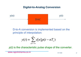 18/11/2008 27
www.rajeshsharma.co.inwww.rajeshsharma.co.inwww.rajeshsharma.co.inwww.rajeshsharma.co.in
Digital-to-Analog Conversion
DAC
y(n) y(t)
D-to-A conversion is implemented based on the
principle of interpolation:
∑
∞
−∞=
−=
n
snTtpnyty )(][)(
p(t) is the characteristic pulse shape of the converter.
 