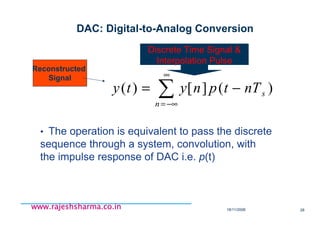 18/11/2008 28
www.rajeshsharma.co.inwww.rajeshsharma.co.inwww.rajeshsharma.co.inwww.rajeshsharma.co.in
DAC: Digital-to-Analog Conversion
• The operation is equivalent to pass the discrete
sequence through a system, convolution, with
the impulse response of DAC i.e. p(t)
∑
∞
−∞=
−=
n
snTtpnyty )(][)(
Reconstructed
Signal
Discrete Time Signal &
Interpolation Pulse
 