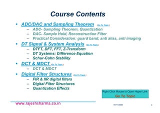 18/11/2008 3
www.rajeshsharma.co.inwww.rajeshsharma.co.inwww.rajeshsharma.co.inwww.rajeshsharma.co.in
Course Contents
ADC/DAC and Sampling Theorem (Go To Topic )
– ADC- Sampling Theorem, Quantization
– DAC- Sample Hold, Reconstruction Filter
– Practical Consideration: guard band, anti alias, anti imaging
DT Signal & System Analysis (Go To Topic )
– DTFT, DFT, FFT, Z-Transform
– DT Systems: Difference Equation
– Schur-Cohn Stability
DCT & MDCT (Go To Topic )
– DCT & MDCT
Digital Filter Structures (Go To Topic )
– FIR & IIR digital filters
– Digital Filter Structures
– Quantization Effects
Right Click Mouse to Open Hyper Link
Go To Topic
 