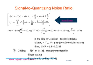 18/11/2008 40
www.rajeshsharma.co.inwww.rajeshsharma.co.inwww.rajeshsharma.co.inwww.rajeshsharma.co.in
Signal-to-Quantizing Noise Ratio
)(log208.1002.6)*12*2log(.10log10 max
102
max
2
2
2
2
dB
X
B
X
SNR
x
xB
e
x
σ
σ
σ
σ
⋅−+==⋅=












=
∆
=
∆
=
∆
≤<
∆
−−=
∫
∆
∆−
−2/
2/
max
222
22
12
2
12
1
2
)(
2
),()(ˆ)(
X
dee
nenxnxne
B
eσ
4
dBB
X
25.16SNRthen,
)inclusion99.93%gives4(.4/take
signalddistribute-Gaussianofcasein the
maxx
−≈
= σσ
(PCM)codingarithmiclog-
codinglinear-
operationrenttranspa],[ˆ][ˆCoding nxnx B⇔
Noise Power
 