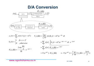 18/11/2008 41
www.rajeshsharma.co.inwww.rajeshsharma.co.inwww.rajeshsharma.co.inwww.rajeshsharma.co.in
D/A Conversion
Scaled
by Xm
convert to
Impulse
Zero-order
hold
D/A
Conversoin
Compensated
Reconstruction
Filter
][ny
][ny
)(tyo
)(tyo
)(tyr
)( ΩjHo
)(
~
ΩjH r
2/
0
2
sin2
)(
,0
0,1
)(
)()()(
Tj
o
n
oo
e
t
jH
otherwise
Tt
th
nTthnyty
Ω−
⋅
Ω
Ω
=Ω


 <<
=
−⋅= ∑
∑
∑
∑ ∫
∫∑
+Ω=←Ω⋅=
⋅Ω⋅=
⋅−⋅=
−=Ω
ΩΩ
Ω−
Ω−
∞
∞−
−Ω−
∞
∞−
Ω−
k
a
TjTj
n
nTj
o
n
nTjnTtj
o
n
tj
oo
T
k
jjY
T
eYjHeY
ejHny
edtenTthny
dtenTthnyjY
)
2
(
1
)()()(
)(][
)(][
)(][)(
0
)(
π
 