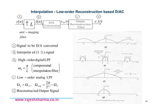 18/11/2008 46
www.rajeshsharma.co.inwww.rajeshsharma.co.inwww.rajeshsharma.co.inwww.rajeshsharma.co.in
Interpolation - Low-order Reconstruction based D/AC
1b
2b
L↑
)(tyr][ny ][ˆ ny
a
d
CN
T
Ω−=ΩΩ=Ω
−
''
2
,
LPFanalogorderLow
stopp
π
SignalOutputtedReconstruc






=
filterioninterpolat
dcompensate
LPFdigitalorder-High
N
L
π
ω
signalL):(1edInterpolat
D/A
Conversion
Simple
Reconstruction
Filter
a aaab c d
)(tyDA
filter
imaginganti −
c
convertedD/AbetoSignal
 