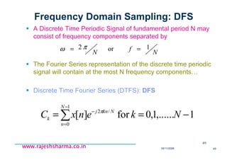 18/11/2008 49
www.rajeshsharma.co.inwww.rajeshsharma.co.inwww.rajeshsharma.co.inwww.rajeshsharma.co.in
Frequency Domain Sampling: DFS
A Discrete Time Periodic Signal of fundamental period N may
consist of frequency components separated by
The Fourier Series representation of the discrete time periodic
signal will contain at the most N frequency components…
Discrete Time Fourier Series (DTFS): DFS
49
N
f
N
1or2 == πω
1,......1,0for][
1
0
/2
−== ∑
−
=
−
NkenxC
N
n
Nknj
k
π
 