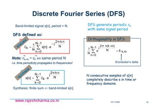 18/11/2008 50
www.rajeshsharma.co.inwww.rajeshsharma.co.inwww.rajeshsharma.co.inwww.rajeshsharma.co.in
Discrete Fourier Series (DFS)
N consecutive samples of s[n]N consecutive samples of s[n]
completely describe s in time orcompletely describe s in time or
frequency domains.frequency domains.
DFS generate periodic ck
with same signal period
∑
−
=
⋅=
1N
0k
N
nk2π
j
ekcs[n] ~
Synthesis: finite sum ⇐ band-limited s[n]
Band-limited signal s[n], period = N.
mk,δ
1N
0n
N
-m)n(k2π
j
e
N
1
=
−
=
∑
Kronecker’s delta
Orthogonality in DFS:
synthesis
synthesis
∑
−
=
−
⋅=
1N
0n
N
nk2π
j
es[n]
N
1
kc~
Note:Note: ck+N = ck ⇔⇔⇔⇔ same period N
i.e. time periodicity propagates to frequencies!i.e. time periodicity propagates to frequencies!
DFS defined as:DFS defined as:
~~~~
analysis
analysis
 