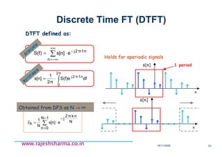 18/11/2008 53
www.rajeshsharma.co.inwww.rajeshsharma.co.inwww.rajeshsharma.co.inwww.rajeshsharma.co.in
Discrete Time FT (DTFT)
Holds for aperiodic signals
∑
−
=
−
⋅=
1N
0n
N
nkπ2
j
es[n]
N
1
kc~
n
s[n] 1 period
n
s[n]
∫⋅=
2π
0
nfπ2j
dfS(f)e
2π
1
s[n]
synthesis
synthesis
nfπ2j
n
es[n]S(f) −
+∞
−∞=
⋅= ∑analysis
analysis
Obtained from DFS as N → ∞
DTFT defined as:DTFT defined as:
 