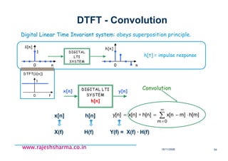 18/11/2008 54
www.rajeshsharma.co.inwww.rajeshsharma.co.inwww.rajeshsharma.co.inwww.rajeshsharma.co.in
DTFT - Convolution
Digital Linear Time Invariant systemDigital Linear Time Invariant system: obeys superposition principle.
∑
∞
=
⋅−=∗=
0m
h[m]m]x[nh[n]x[n]y[n]x[n] h[n]
ConvolutionConvolution
X(f) H(f) Y(f) = X(f) · H(f)
DIGITAL LTI
SYSTEM
h[n]
x[n] y[n]
h[t] = impulse response
DIGITAL
LTI
SYSTEM
0 n
δ[n]
1
0 n
h[n]
0 f
DTFT(δ[n])
1
 