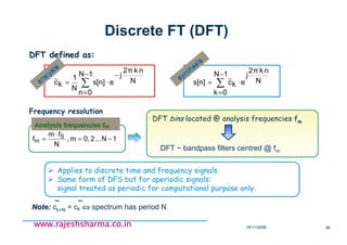 18/11/2008 56
www.rajeshsharma.co.inwww.rajeshsharma.co.inwww.rajeshsharma.co.inwww.rajeshsharma.co.in
Discrete FT (DFT)
∑
−
=
⋅=
1N
0k
N
nk2π
j
ekcs[n] ~synthesis
synthesis
DFT defined as:DFT defined as:
Note:Note: ck+N = ck ⇔⇔⇔⇔ spectrum has period N
~~~~
∑
−
=
−
⋅=
1N
0n
N
nk2π
j
es[n]
N
1
kc~analysis
analysis
Applies to discrete time and frequency signals.
Same form of DFS but for aperiodic signals:
signal treated as periodic for computational purpose only.
DFT bins located @ analysis frequencies fm
DFT ~ bandpass filters centred @ fm
Frequency resolution
Analysis frequencies fAnalysis frequencies fmm
1N...20,m,
N
fm
f S
m −=
⋅
=
 