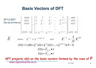 18/11/2008 57
www.rajeshsharma.co.inwww.rajeshsharma.co.inwww.rajeshsharma.co.inwww.rajeshsharma.co.in
Basis Vectors of DFT
•DFT & IDFT
•Can be written as
xFiX
xFX
NxxxxX
ni
n
N
rr
rr
•=
•=
−++++= −−−−
..1,
..1,2
)1(21
)(
)1(
)1(...)2()1()0(.1)1( ξξξ
•DFT projects x[n] on the basis vectors formed by the rows of F
 