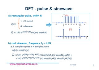 18/11/2008 58
www.rajeshsharma.co.inwww.rajeshsharma.co.inwww.rajeshsharma.co.inwww.rajeshsharma.co.in
DFT - pulse & sinewave
ck = (1/N) e-jπk(N-1)/N sin(πk)/ sin(πk/N)~~
a) rectangular pulse, width Na) rectangular pulse, width N
r[n] =
1 , if 0≤n≤N-1
0 , otherwise
b) real sinewave, frequency fb) real sinewave, frequency f00 = L/N= L/N
cs[n] = cos(j2πf0n)
ck = (1/N) ejπ{(Nf0-k)-(Nf0 -k)/N} (½) sin{π(Nf0-k)}/ sin{π(Nf0-k)/N)} +
(1/N) ejπ{(Nf0+k)-(Nf0+k)/N} (½) sin{π(Nf0+k)}/ sin{π(Nf0+k)/N)}
~~
i.e. L complete cycles in N sampled points
-5 0 1 2 3 4 5 6 7 8 9 10 n
0 N
s[n]
1
0 1 2 3 4 5 6 7 8 9 10 k
1 1
ck
~
 