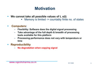 18/11/2008 6
www.rajeshsharma.co.inwww.rajeshsharma.co.inwww.rajeshsharma.co.inwww.rajeshsharma.co.in
Motivation
We cannot take all possible values of t, x(t)
Memory is limited -> countably finite no. of states
Computers:
– Flexibility: Software does the digital signal processing
– Take advantage of the full depth & breadth of processing
tools available for this platform
– Processing performance does not vary with temperature or
time
Reproducibility
– No degradation when copying signal
 