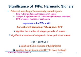 18/11/2008 68
www.rajeshsharma.co.inwww.rajeshsharma.co.inwww.rajeshsharma.co.inwww.rajeshsharma.co.in
Significance of F/Fs: Harmonic Signals
Coherent sampling of harmonically related signals
– Find F, the fundamental frequency of signal
– Sample at Nyquist rate Fs, considering maximum harmonic
– DFT of integer number of cycles only
Significance of f = F/Fs = k/N
For coherent sampling: Take N point DFT
k signifies the number of integer periods of waves
N signifies the number of samples in those periods of waves
For N point DFT
k signifies the bin number of fundamental
N signifies the minimum point DFT to avoid leakage
 