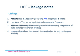 18/11/2008 69
www.rajeshsharma.co.inwww.rajeshsharma.co.inwww.rajeshsharma.co.inwww.rajeshsharma.co.in
DFT – leakage notes
1. Affects Real & Imaginary DFT parts magnitude & phase.
2. Has same effect on harmonics as on fundamental frequency.
3. Affects differently harmonically un-related frequency components of
same signal (ex: vibration studies).
4. Leakage depends on the form of the window (so far only rectangular
window).
LeakageLeakage
 