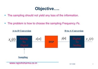 18/11/2008 7
www.rajeshsharma.co.inwww.rajeshsharma.co.inwww.rajeshsharma.co.inwww.rajeshsharma.co.in
Objective….
The sampling should not yield any loss of the information.
The problem is how to choose the sampling Frequency Fs.
Analog
To
Digital
DSP
Digital
To
Analog
)(txa
][nx ][ny )(tya
A-to-D Conversion D-to-A Conversion
Sampling
 