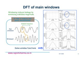 18/11/2008 71
www.rajeshsharma.co.inwww.rajeshsharma.co.inwww.rajeshsharma.co.inwww.rajeshsharma.co.in
Sampled sequence
In time it reduces end-
points discontinuities.
Non
windowed
Windowed
DFT of main windows
Windowing reduces leakage by
minimising sidelobes magnitude.
Some window functions
 