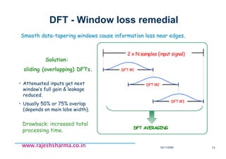 18/11/2008 73
www.rajeshsharma.co.inwww.rajeshsharma.co.inwww.rajeshsharma.co.inwww.rajeshsharma.co.in
DFT - Window loss remedial
Smooth dataSmooth data--tapering windows cause information loss near edges.tapering windows cause information loss near edges.
• Attenuated inputs get next
window’s full gain & leakage
reduced.
• Usually 50% or 75% overlap
(depends on main lobe width).
Drawback: increased total
processing time.
Solution:
sliding (overlapping) DFTs.
2 x N samples (input signal)
DFT #1
DFT #2
DFT #3
DFT AVERAGING
 