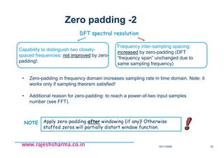 18/11/2008 75
www.rajeshsharma.co.inwww.rajeshsharma.co.inwww.rajeshsharma.co.inwww.rajeshsharma.co.in
Zero padding -2
• Additional reason for zero-padding: to reach a power-of-two input samples
number (see FFT).
• Zero-padding in frequency domain increases sampling rate in time domain. Note: it
works only if sampling theorem satisfied!
DFT spectral resolutionDFT spectral resolution
Capability to distinguish two closely-
spaced frequencies: not improvednot improved by zero-
padding!.
Frequency inter-sampling spacing:
increasedincreased by zero-padding (DFT
“frequency span” unchanged due to
same sampling frequency)
Apply zero-padding afterafter windowing (if any)! Otherwise
stuffed zeros will partially distort window function.
NOTE
 