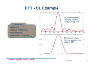 18/11/2008 77
www.rajeshsharma.co.inwww.rajeshsharma.co.inwww.rajeshsharma.co.inwww.rajeshsharma.co.in
DFT - SL Example
0 50 100 150 200 250 300 350 400 450 500
0
0.5
1
1.5
2
DC bias correction,
Rectang. window,
zero padding, FFT
DC bias correction,
Hanning window, zero
padding, FFT
• increasing N (?)
• improve windowing,
• zero-padding,
• interpolation around kmax.
SL remedialSL remedial
0 50 100 150 200 250 300 350 400 450 500
0
0.25
0.5
0.75
1
 