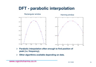 18/11/2008 78
www.rajeshsharma.co.inwww.rajeshsharma.co.inwww.rajeshsharma.co.inwww.rajeshsharma.co.in
DFT - parabolic interpolation
Parabolic interpolation often enough to find position of
peak (i.e. frequency).
Other algorithms available depending on data.
198 199 200 201 202 203
1.962
1.963
1.964
1.965
1.966
1.967
1.968
199 200 201 202 203 204
0.974
0.975
0.976
0.977
Rectangular window Hanning window
 