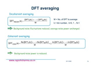18/11/2008 79
www.rajeshsharma.co.inwww.rajeshsharma.co.inwww.rajeshsharma.co.inwww.rajeshsharma.co.in
DFT averaging
Incoherent averaging
M
(k)DFT(k)DFT
(k)DFT M1
INCOH
++
=
L M = No. of DFT to averageM = No. of DFT to average
k = bin number, k=0, 1 .. Nk = bin number, k=0, 1 .. N--11
{ } { } { } { }
M
(k)DFTIm(k)DFTIm
j
M
(k)DFTRe(k)DFTRe
(k)DFT M1M1
COH
++
⋅+
++
=
LL
Coherent averaging
Background noise fluctuations reduced, average noise power unchanged.
Background noise power is reduced.
 