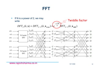 18/11/2008 81
www.rajeshsharma.co.inwww.rajeshsharma.co.inwww.rajeshsharma.co.inwww.rajeshsharma.co.in
FFT
If N is a power of 2, we may
write
),(),(),( 2/
2
2/ oddeven xxx kDFTekDFTkDFT N
N
kj
NN
π−
+=
•Twiddle factor
•N/2 point
• DFT
•x(0)
•x(2)
•x(6)
•x(4)
•Xeven(0)
•Xeven(1)
•Xeven(3)
•Xeven(2)
•N/2 point
• DFT
•x(1)
•x(3)
•x(7)
•x(5)
•Xodd(0)
•Xodd(1)
•Xodd(3)
•Xodd(2)
•w8
0
•w8
1
•w8
2
•w8
3
•w8
4
•w8
5
•w8
6
•w8
7
 