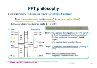 18/11/2008 83
www.rajeshsharma.co.inwww.rajeshsharma.co.inwww.rajeshsharma.co.inwww.rajeshsharma.co.in
FFT philosophy
General philosophy (to be applied recursively): divide & conquerdivide & conquer.
Σcost(subsub--problemsproblems) + cost(mappingmapping) < cost(original problemoriginal problem)
Different algorithms balance costs differently.
Example: Decimation-in-time algorithm
time frequency
Step 3: Frequency-domain synthesis.
N spectra synthesised into one.
Step 2: 1-point input spectra calculation. (Nothing to
do!)
Step 1: Time-domain decomposition. N-points signal →
N, 1-point signals (interlace decomposition).
Shuffled input data (bit-reversal). log2N
stages.
(*)(*): only first decomposition shown.
(**)
 