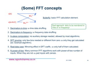 18/11/2008 85
www.rajeshsharma.co.inwww.rajeshsharma.co.inwww.rajeshsharma.co.inwww.rajeshsharma.co.in
(Some) FFT concepts
Butterfly: basic FFT calculation element.
s[k+N/2]
s[k]
WN
N/2
WN
0
1. Decimation-in-time ⇒⇒⇒⇒⇒⇒⇒⇒ time data shuffling.
2. Decimation-in-frequency ⇒⇒⇒⇒⇒⇒⇒⇒ frequency data shuffling.
3. In-place computation: no auxiliary storage needed, allowed by most algorithms.
4. DFT pruning: only few bins needed or different from zero ⇒⇒⇒⇒⇒⇒⇒⇒ only they get calculated
(ex: Goertzel algorithm).
5. Real-data case: Mirroring effect in DFT coeffs. ⇒⇒⇒⇒⇒⇒⇒⇒ only half of them calculated.
6. N power-of-two: Many common FFT algorithms work with power-of-two number of
inputs. When they are not ⇒⇒⇒⇒⇒⇒⇒⇒ pad inputs with zeroes.
Dual approach: data to be reordered in
time or in frequency!
 