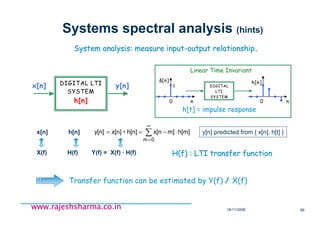 18/11/2008 86
www.rajeshsharma.co.inwww.rajeshsharma.co.inwww.rajeshsharma.co.inwww.rajeshsharma.co.in
Systems spectral analysis (hints)
System analysis: measure inputSystem analysis: measure input--output relationshipoutput relationship..
DIGITAL LTI
SYSTEM
h[n]
x[n] y[n]
H(f) : LTI transfer functionH(f) : LTI transfer function
∑
∞
=
⋅−=∗=
0m
h[m]m]x[nh[n]x[n]y[n]x[n] h[n]
X(f) H(f) Y(f) = X(f) · H(f)
DIGITAL
LTI
SYSTEM
0 n
δδδδ[n]
1
0 n
h[n]
h[t] = impulse response
Linear Time InvariantLinear Time Invariant
y[n] predicted from { x[n], h[t] }
Transfer function can be estimated by Y(f) / X(f)
 