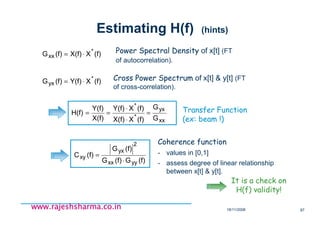 18/11/2008 87
www.rajeshsharma.co.inwww.rajeshsharma.co.inwww.rajeshsharma.co.inwww.rajeshsharma.co.in
Estimating H(f) (hints)
(f)XX(f)(f)G *
xx ⋅= Power Spectral Density of x[t] (FT
of autocorrelation).
(f)XY(f)(f)G *
yx ⋅= Cross Power Spectrum of x[t] & y[t] (FT
of cross-correlation).
It is a check on
H(f) validity!
(f)G(f)G
(f)G
(f)C
yyxx
2
yx
xy
⋅
=
Coherence function
- values in [0,1]
- assess degree of linear relationship
between x[t] & y[t].
xx
yx
*
*
G
G
(f)XX(f)
(f)XY(f)
X(f)
Y(f)
H(f) =
⋅
⋅
== Transfer Function
(ex: beam !)
 