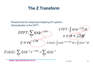 18/11/2008 89
www.rajeshsharma.co.inwww.rajeshsharma.co.inwww.rajeshsharma.co.inwww.rajeshsharma.co.in
The Z Transform
Powerful tool for analyzing & designing DT systems
Generalization of the DTFT:
∑ −
n
fnj
enxDTFT π2
][:
fj
rez π2−
=
∑∑ −−−
=
n
n
n
fnjn
znxernxnxZ ][][:]}[{ 2π
∫
−
dtetxCTFT ftj π2
)(:
fjs πσ 2+=
∫∫
−+−
= dtetxdtetxtxL sttfj
)()(:)}({ )2( πσ
 