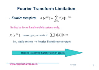 18/11/2008 90
www.rajeshsharma.co.inwww.rajeshsharma.co.inwww.rajeshsharma.co.inwww.rajeshsharma.co.in
- Fourier transform nj
n
j
enxeX ωω −
∞
−∞=
∑= ][)(
limited as it can handle stable systems only.
)( ωj
eX converges, or exists if ∑ ∞<|][| nx
i.e., stable system → Fourier Transform converges
Fourier Transform Limitation
Require to analyze digital system in general
 