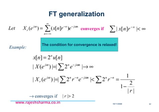 18/11/2008 91
www.rajeshsharma.co.inwww.rajeshsharma.co.inwww.rajeshsharma.co.inwww.rajeshsharma.co.in
nj
n
nj
r ernxeXLet ωω −
∞
−∞=
−
∑= )][()( converges if ∑ ∞<−
|][| n
rnx
Example:
||
2
1
1
2|2||)(|
|2||)(|
][2][
r
rereX
eeX
nunx
nnnjnnj
r
njnj
n
−
=<=
∞→=
=
∑∑
∑
−−−
−
ωω
ωω
→ converges if 2|| >r
The condition for convergence is relaxed!
FT generalization
 