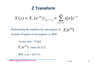 18/11/2008 92
www.rajeshsharma.co.inwww.rajeshsharma.co.inwww.rajeshsharma.co.inwww.rajeshsharma.co.in
∑
∞
−∞=
−
=
==
n
n
zre
j
r znxeXzX jw ][|)()( ω
Representing the condition for convergence of
in terms of region of convergence i.e. ROC.
)( ωj
r eX
in case x[n] = 2n
u[n]
)( ωj
r eX exists for |r|>2.
ROC is |z| = |rejω|>2.
Z Transform
 