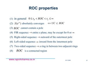 18/11/2008 97
www.rajeshsharma.co.inwww.rajeshsharma.co.inwww.rajeshsharma.co.inwww.rajeshsharma.co.in
(1) in general
(2) absolutely converges
(3) cannot contain a pole
(4) FIR sequence entire z plane, may be except for 0 or
(5) Right-sided sequence outward of the outermost pole
(6) Left-sided sequence inward from the innermost pole
(7) Two-sided sequence a ring in between two adjacent rings
(8) is a connected region
ROC
ROC
)( jw
eX ROCUC ⊂↔
→
→
→
→
∞
ROC properties
∞≤<<≤ LR rROCr0
 