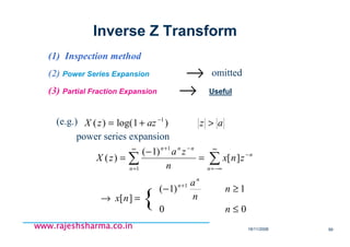 18/11/2008 99
www.rajeshsharma.co.inwww.rajeshsharma.co.inwww.rajeshsharma.co.inwww.rajeshsharma.co.in
(1) Inspection method
(2) Power Series Expansion
(3) Partial Fraction Expansion →
omitted
(e.g.)
power series expansion
∑ ∑
∞
=
∞
−∞=
−
−+
=
−
=
1
1
][
)1(
)(
n n
n
nnn
znx
n
za
zX
=→ ][nx
00
1)1( 1
≤
≥− +
n
n
n
an
n
azazzX >+= −
)1log()( 1
{
Inverse Z Transform
Useful
→
 