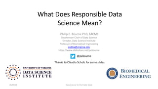 What Does Responsible Data
Science Mean?
Philip E. Bourne PhD, FACMI
Stephenson Chair of Data Science
Director, Data Science Institute
Professor of Biomedical Engineering
peb6a@virginia.edu
https://www.slideshare.net/pebourne
08/09/19 Data Science for the Public Good
@pebourne
Thanks to Claudia Scholz for some slides
 