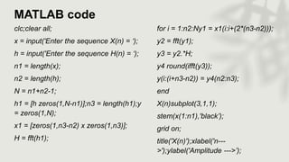 MATLAB code
clc;clear all;
x = input('Enter the sequence X(n) = ‘);
h = input('Enter the sequence H(n) = ‘);
n1 = length(x);
n2 = length(h);
N = n1+n2-1;
h1 = [h zeros(1,N-n1)];n3 = length(h1);y
= zeros(1,N);
x1 = [zeros(1,n3-n2) x zeros(1,n3)];
H = fft(h1);
for i = 1:n2:Ny1 = x1(i:i+(2*(n3-n2)));
y2 = fft(y1);
y3 = y2.*H;
y4 round(ifft(y3));
y(i:(i+n3-n2)) = y4(n2:n3);
end
X(n)subplot(3,1,1);
stem(x(1:n1),'black’);
grid on;
title('X(n)');xlabel('n---
>');ylabel('Amplitude --->’);
 