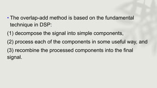 • The overlap-add method is based on the fundamental
technique in DSP:
(1) decompose the signal into simple components,
(2) process each of the components in some useful way, and
(3) recombine the processed components into the final
signal.
 