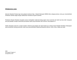  
 
DRAF 
DSP Geografi Tingkatan 2  
28 September 2012 
PENDAHULUAN
Dokumen Standard Prestasi bagi mata pelajaran Kurikulum Baru Sekolah Menengah (KBSM) dibina sebagai panduan untuk guru menambahbaik
Pentaksiran Sekolah sejajar dengan pelaksanaan Pentaksiran Rujukan Standard.
Pentaksiran Rujukan Standard merupakan proses mendapatkan maklumat tentang sejauh mana murid tahu dan boleh buat atau telah menguasai
apa yang dipelajari mengikut tahap-tahap pencapaian seperti yang dihasratkan oleh kurikulum mata pelajaran ini.
Adalah diharapkan dokumen ini dapat memberi maklumat yang lengkap dan tepat kepada guru tentang hasrat Falsafah Pendidikan Kebangsaan
yang menekankan tentang pembinaan modal insan yang berteraskan kepada pembangunan jasmani, emosi, rohani, intelek dan sosial.
 