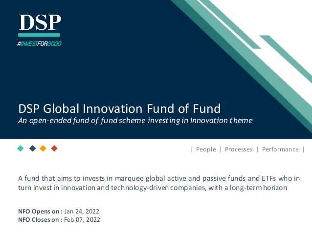 [Title to come]
[Sub-Title to come]
Strictly for IntendedRecipients Only
Date
* DSP India Fund is the Company incorporated in Mauritius,under which ILSF is the corresponding share class
| People | Processes | Performance |
DSP Global Innovation Fund of Fund
An open-ended fund of fund scheme investing in Innovation theme
#INVESTFORGOOD
A fund that aims to invests in marquee global active and passive funds and ETFs who in
turn invest in innovation and technology-drivencompanies, with a long-termhorizon
NFO Opens on : Jan 24, 2022
NFO Closes on : Feb 07, 2022
 
