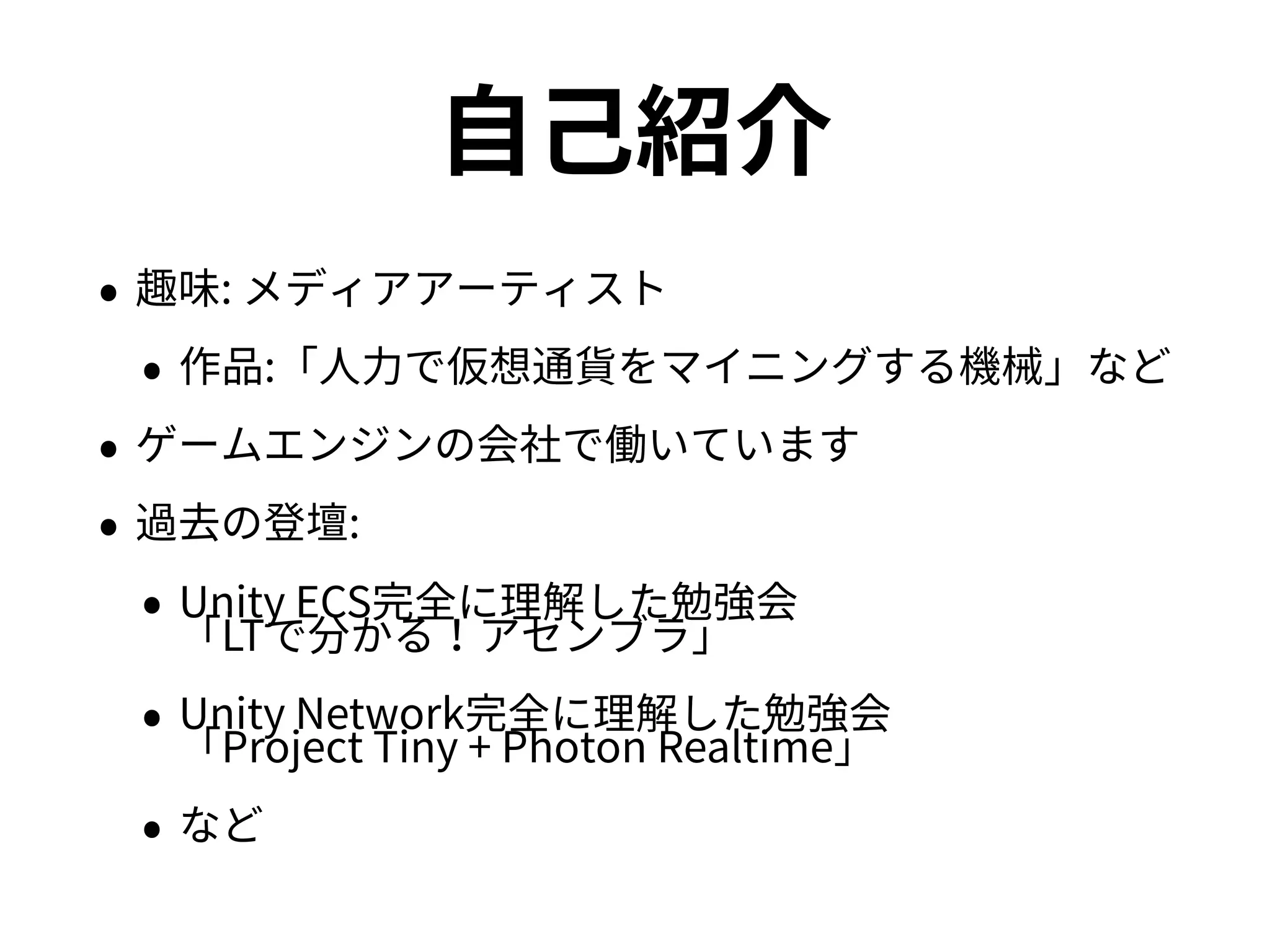 自己紹介
• 趣味: メディアアーティスト
• 作品:「人力で仮想通貨をマイニングする機械」など
• ゲームエンジンの会社で働いています
• 過去の登壇:
• Unity ECS完全に理解した勉強会 
「LTで分かる！アセンブラ」
• Unity Network完全に理解した勉強会 
「Project Tiny + Photon Realtime」
• など
 