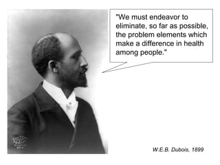 &quot;We must endeavor to eliminate, so far as possible, the problem elements which make a difference in health among people.&quot;  W.E.B. Dubois, 1899 