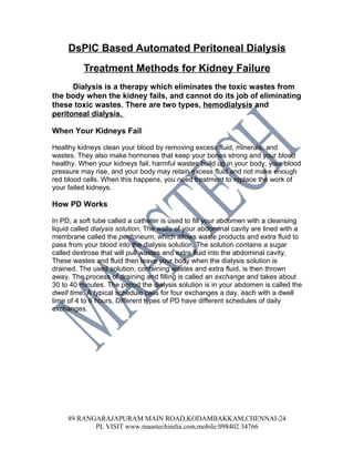 DsPIC Based Automated Peritoneal Dialysis
          Treatment Methods for Kidney Failure
      Dialysis is a therapy which eliminates the toxic wastes from
the body when the kidney fails, and cannot do its job of eliminating
these toxic wastes. There are two types, hemodialysis and
peritoneal dialysis.

When Your Kidneys Fail

Healthy kidneys clean your blood by removing excess fluid, minerals, and
wastes. They also make hormones that keep your bones strong and your blood
healthy. When your kidneys fail, harmful wastes build up in your body, your blood
pressure may rise, and your body may retain excess fluid and not make enough
red blood cells. When this happens, you need treatment to replace the work of
your failed kidneys.

How PD Works

In PD, a soft tube called a catheter is used to fill your abdomen with a cleansing
liquid called dialysis solution. The walls of your abdominal cavity are lined with a
membrane called the peritoneum, which allows waste products and extra fluid to
pass from your blood into the dialysis solution. The solution contains a sugar
called dextrose that will pull wastes and extra fluid into the abdominal cavity.
These wastes and fluid then leave your body when the dialysis solution is
drained. The used solution, containing wastes and extra fluid, is then thrown
away. The process of draining and filling is called an exchange and takes about
30 to 40 minutes. The period the dialysis solution is in your abdomen is called the
dwell time. A typical schedule calls for four exchanges a day, each with a dwell
time of 4 to 6 hours. Different types of PD have different schedules of daily
exchanges.




     89 RANGARAJAPURAM MAIN ROAD,KODAMBAKKAM,CHENNAI-24
            PL VISIT www.maastechindia.com,mobile:098402 34766
 
