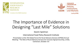 The Importance of Evidence in
Designing “Last Mile” Solutions
David J Spielman
International Food Policy Research Institute
Presentation at the 7th Global Forum for Rural Advisory Services (GFRAS) Annual
Meeting: “The Role of Rural Advisory Services for Inclusive Agripreneurship, Limbé,
Cameroon, October 3-6
 