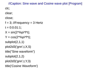 //Caption: Sine wave and Cosine wave plot [Program] 
clc; 
clear; 
close; 
f = 3; //Frequency = 3 Hertz 
t = 0:0.01:1; 
X = sin(2*%pi*f*t); 
Y = cos(2*%pi*f*t); 
subplot(2,1,1) 
plot2d3('gnn',t,X,5) 
title("Sine waveform") 
subplot(2,1,2) 
plot2d3('gnn',t,Y,3) 
title('Cosine Waveform') 
 