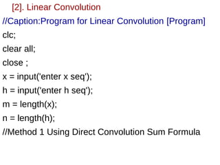 [2]. Linear Convolution 
//Caption:Program for Linear Convolution [Program] 
clc; 
clear all; 
close ; 
x = input('enter x seq'); 
h = input('enter h seq'); 
m = length(x); 
n = length(h); 
//Method 1 Using Direct Convolution Sum Formula 
 