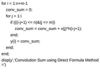 for i = 1:n+m-1 
conv_sum = 0; 
for j = 1:i 
if (((i-j+1) <= n)&(j <= m)) 
conv_sum = conv_sum + x(j)*h(i-j+1); 
end; 
y(i) = conv_sum; 
end; 
end; 
disp(y','Convolution Sum using Direct Formula Method 
=') 
 