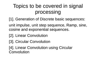 Topics to be covered in signal 
processing 
[1]. Generation of Discrete basic sequences: 
unit impulse, unit step sequence, Ramp, sine, 
cosine and exponential sequences. 
[2]. Linear Convolution 
[3]. Circular Convolution 
[4]. Linear Convolution using Circular 
Convolution 
 